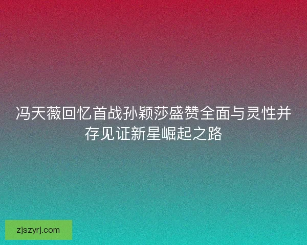 冯天薇回忆首战孙颖莎盛赞全面与灵性并存见证新星崛起之路