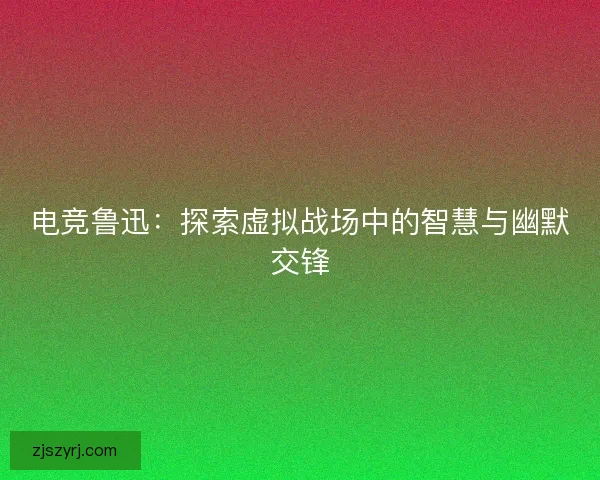 电竞鲁迅:探索虚拟战场中的智慧与幽默交锋 电竞鲁迅:探索虚拟战场中的智慧与幽默交锋