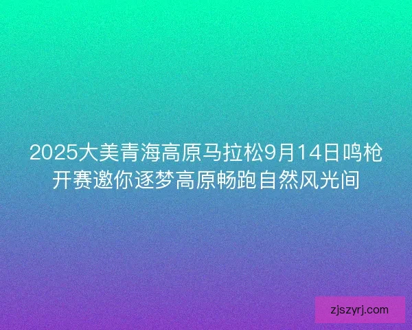 2025大美青海高原马拉松9月14日鸣枪开赛邀你逐梦高原畅跑自然风光间