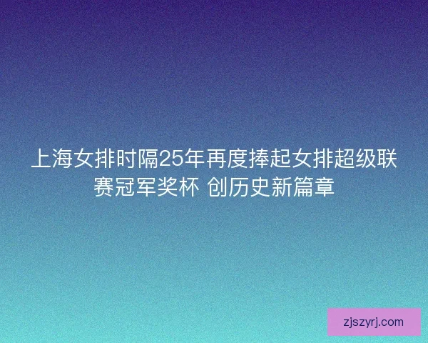 上海女排时隔25年再度捧起女排超级联赛冠军奖杯 创历史新篇章 上海女排时隔25年再度捧起女排超级联赛冠军奖杯 创历史新篇章