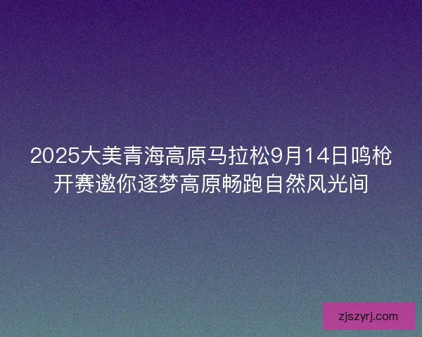 2025大美青海高原马拉松9月14日鸣枪开赛邀你逐梦高原畅跑自然风光间