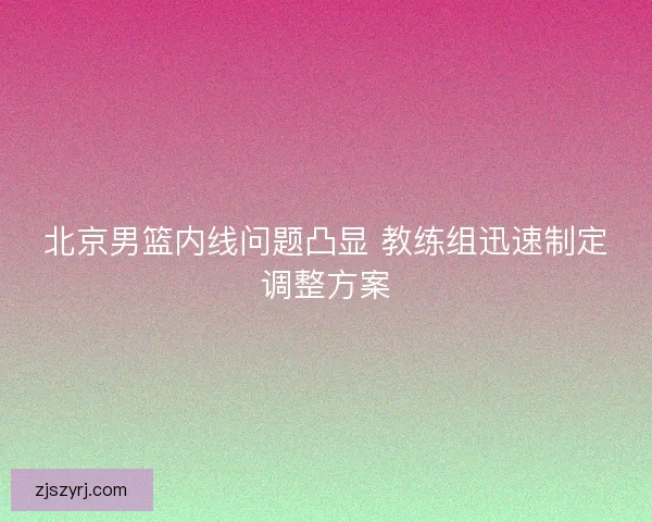 北京男篮内线问题凸显 教练组迅速制定调整方案 北京男篮内线问题凸显 教练组迅速制定调整方案