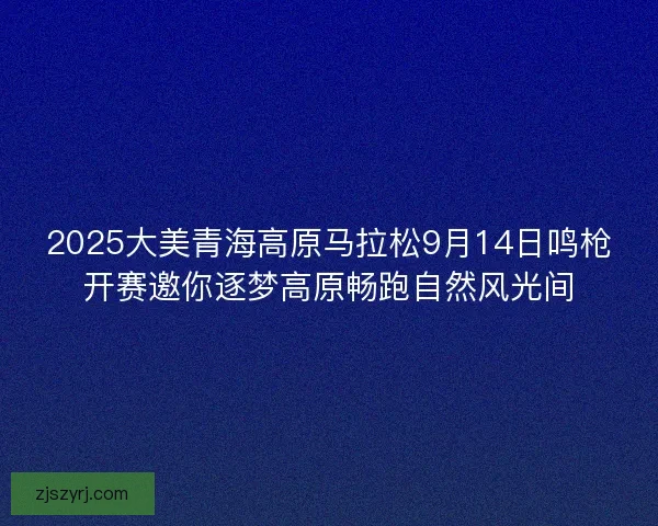 2025大美青海高原马拉松9月14日鸣枪开赛邀你逐梦高原畅跑自然风光间 2025大美青海高原马拉松9月14日鸣枪开赛邀你逐梦高原畅跑自然风光间