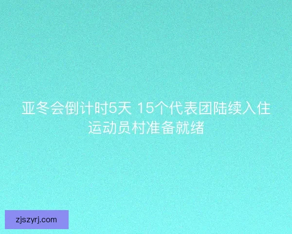 亚冬会倒计时5天 15个代表团陆续入住运动员村准备就绪