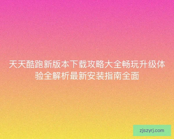 天天酷跑新版本下载攻略大全畅玩升级体验全解析最新安装指南全面 天天酷跑新版本下载攻略大全畅玩升级体验全解析最新安装指南全面