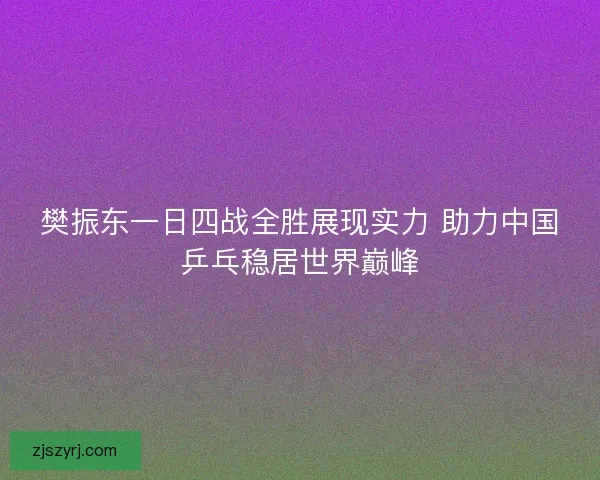 樊振东一日四战全胜展现实力 助力中国乒乓稳居世界巅峰