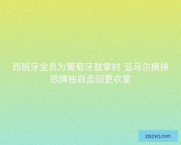 西班牙全员为葡萄牙鼓掌时 亚马尔摘掉银牌独自走回更衣室 西班牙全员为葡萄牙鼓掌时 亚马尔摘掉银牌独自走回更衣室