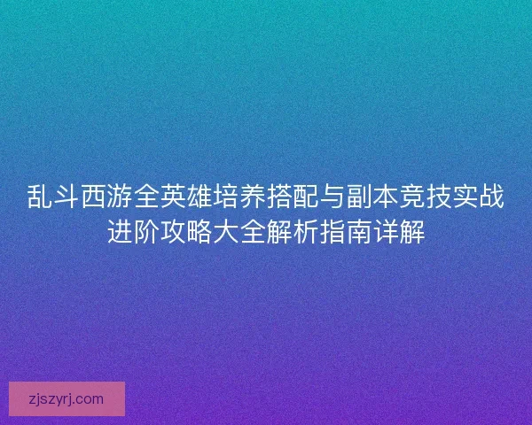 乱斗西游全英雄培养搭配与副本竞技实战进阶攻略大全解析指南详解
