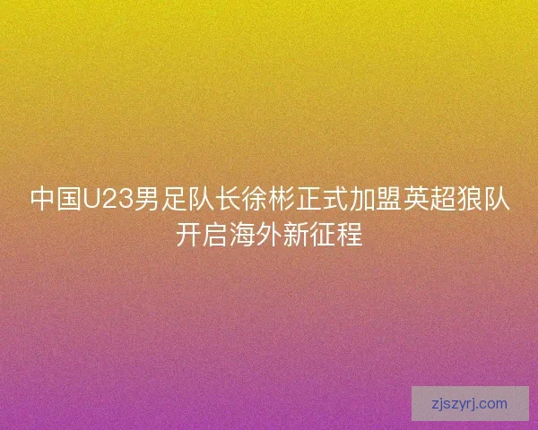 中国U23男足队长徐彬正式加盟英超狼队开启海外新征程 中国U23男足队长徐彬正式加盟英超狼队开启海外新征程