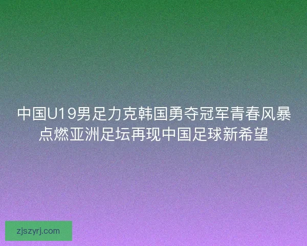 中国U19男足力克韩国勇夺冠军青春风暴点燃亚洲足坛再现中国足球新希望 中国U19男足力克韩国勇夺冠军青春风暴点燃亚洲足坛再现中国足球新希望