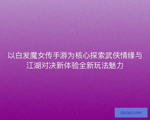 以白发魔女传手游为核心探索武侠情缘与江湖对决新体验全新玩法魅力 以白发魔女传手游为核心探索武侠情缘与江湖对决新体验全新玩法魅力