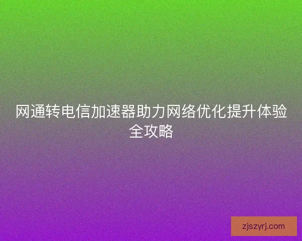 网通转电信加速器助力网络优化提升体验全攻略 网通转电信加速器助力网络优化提升体验全攻略